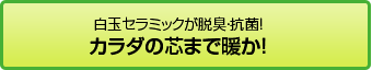白玉セラミックが脱臭・抗菌！ カラダの芯まで暖か！